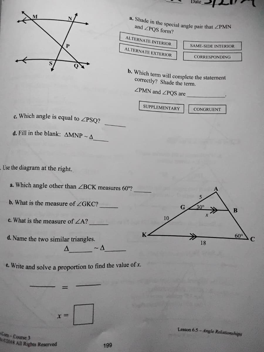 Date
a. Shade in the special angle pair that ZPMN
and ZPQS form?
ALTERNATE INTERIOR
SAME-SIDE INTERIOR
ALTERNATE EXTERIOR
CORRESPONDING
of
S
b. Which term will complete the statement
correctly? Shade the term.
ZPMN and ZPQS are
SUPPLEMENTARY
CONGRUENT
c. Which angle is equal to ZPSQ?
d. Fill in the blank: AMNP ~ A
- Use the diagram at the right.
a. Which angle other than ZBCK measures 60º?
5
b. What is the measure of ZGKC?
G
30°
В
10
c. What is the measure of ZA?
60°
C.
18
d. Name the two similar triangles.
e. Write and solve a proportion to find the value of x.
x =
Lesson 6.5- Angle Relationships
Cone-Counse 3
2018 All Rights Reserved
199
