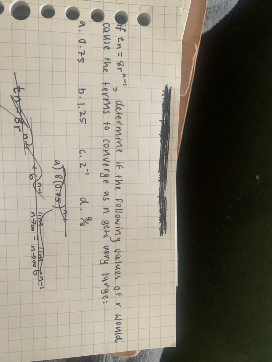 If tn= Br^ defermine if the following values of r Would
cause the terms to converge as n geks very 1ange:
%3D
a. 0.75
b.1.25
C. 2
d.%
n700 -
