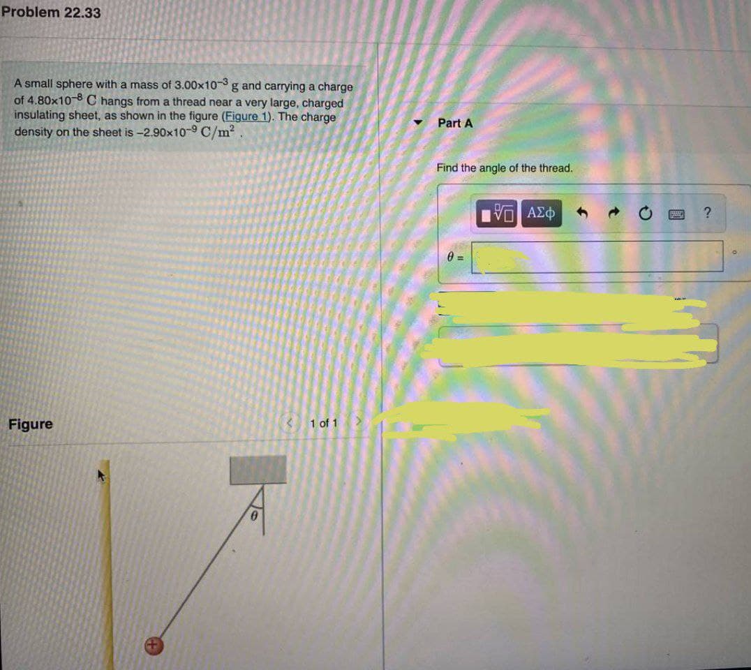 Problem 22.33
A small sphere with a mass of 3.00x10 g and carrying a charge
of 4.80x10-8 C hangs from a thread near a very large, charged
insulating sheet, as shown in the figure (Figure 1). The charge
density on the sheet is -2.90x10-9 C/m?
Part A
Find the angle of the thread.
Figure
1 of 1
