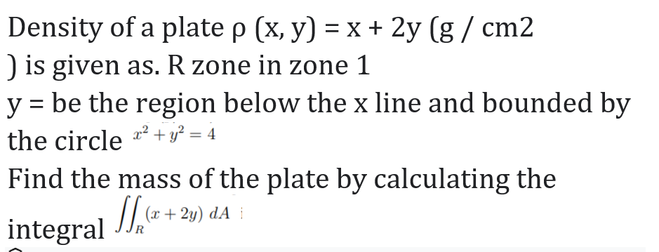 Density of a plate p (x, y) = x + 2y (g / cm2
) is given as. R zone in zone 1
y = be the region below the x line and bounded by
the circle * + y² = 4
Find the mass of the plate by calculating the
integral J, + 2y) dA :
