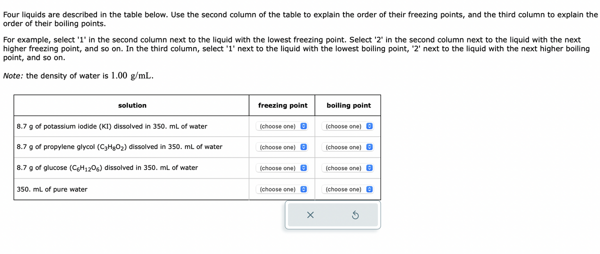 Four liquids are described in the table below. Use the second column of the table to explain the order of their freezing points, and the third column to explain the
order of their boiling points.
For example, select '1' in the second column next to the liquid with the lowest freezing point. Select '2' in the second column next to the liquid with the next
higher freezing point, and so on. In the third column, select '1' next to the liquid with the lowest boiling point, '2' next to the liquid with the next higher boiling
point, and so on.
Note: the density of water is 1.00 g/mL.
solution
8.7 g of potassium iodide (KI) dissolved in 350. mL of water
8.7 g of propylene glycol (C3H8O₂) dissolved in 350. mL of water
8.7 g of glucose (C6H1206) dissolved in 350. mL of water
350. mL of pure water
freezing point
(choose one) ♥
(choose one)
(choose one)
(choose one) ✪
X
boiling point
(choose one)
(choose one)
(choose one)
(choose one) ✪
S