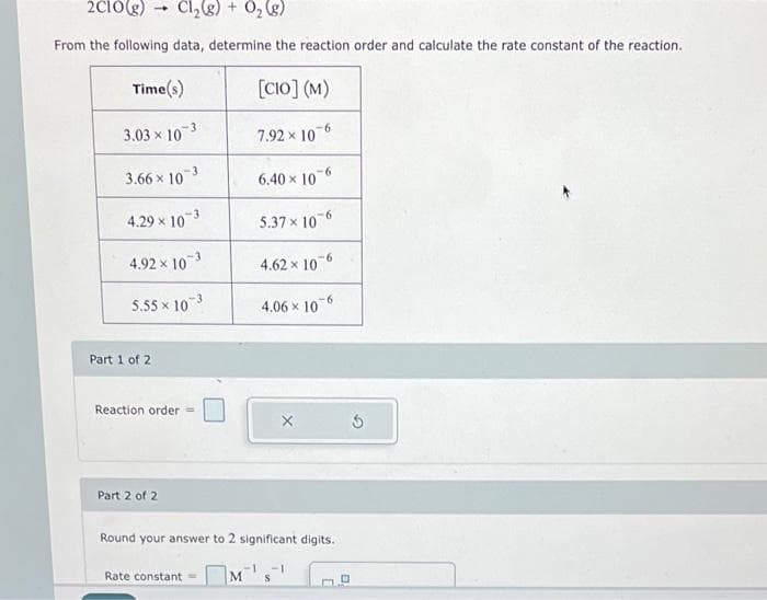 2C10(g)
Cl₂(g) + O₂(g)
From the following data, determine the reaction order and calculate the rate constant of the reaction.
4
Time(s)
3.03 x 103
3.66 × 10 3
4.29 × 10-3
4.92 × 10-3
5.55 × 103
Part 1 of 2
Reaction order =
Part 2 of 2
Rate constant
[CIO] (M)
7.92 x 10-6
6.40 x 106
5.37 x 10-6
4.62 x 10-6
4.06 x 10-6
Round your answer to 2 significant digits.
-18-1
M
X
Ś