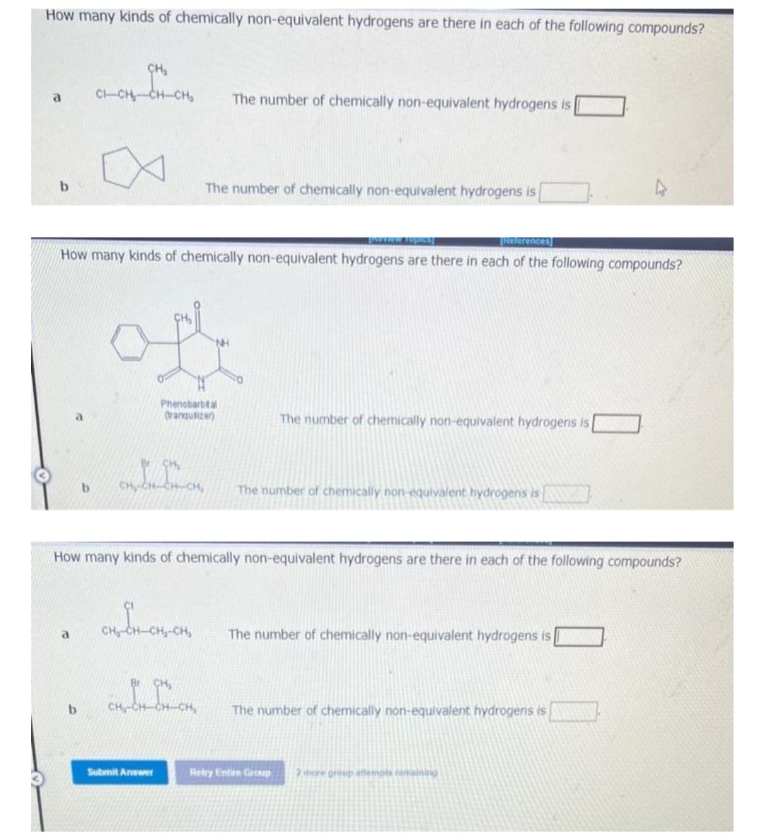 How many kinds of chemically non-equivalent hydrogens are there in each of the following compounds?
a
b
a
CH₂
CH-CH₂
b
b
CI-CH₂-
xeview Toples]
[References]
How many kinds of chemically non-equivalent hydrogens are there in each of the following compounds?
Phenobarbital
Orangulizer)
The number of chemically non-equivalent hydrogens is
The number of chemically non-equivalent hydrogens is
How many kinds of chemically non-equivalent hydrogens are there in each of the following compounds?
CH₂-CH-CH-CH₂
CH₂
CH₂-CH-CH-CH₂ The number of chemically non-equivalent hydrogens is
ob bon
Submit Answer
The number of chemically non-equivalent hydrogens is
The number of chemically non-equivalent hydrogens is
The number of chemically non-equivalent hydrogens is
Retry Entre Group 2 more group attempts remaining