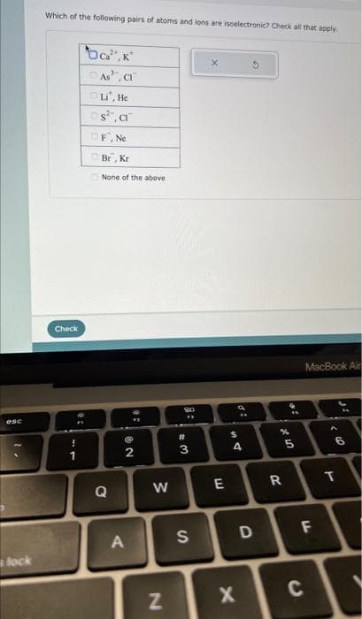 esc
s lock
Which of the following pairs of atoms and ions are isoelectronic? Check all that apply
Check
@t
!
1
bca², K
As, Cl
Li, He
s².a
F, Ne
Br, Kr
None of the above
Q
NO
an
2
A
W
N
80
13
#3
S
X
E
di
DS
4
X
D
%
R
5
сл
MacBook Air
LL
C
6
T