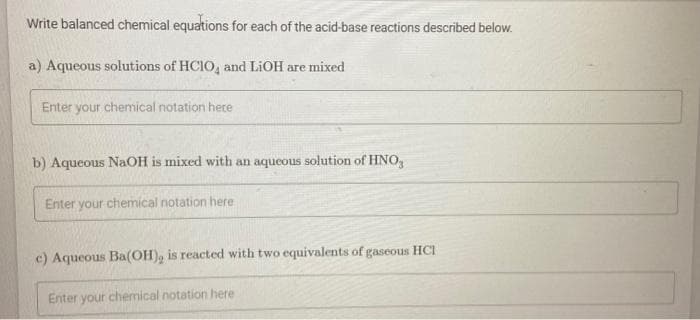 Write balanced chemical equations for each of the acid-base reactions described below.
a) Aqueous solutions of HCIO4 and LiOH are mixed
Enter your chemical notation here
b) Aqueous NaOH is mixed with an aqueous solution of HNO₂
Enter your chemical notation here
c) Aqueous Ba(OH), is reacted with two equivalents of gaseous HCI
Enter your chemical notation here