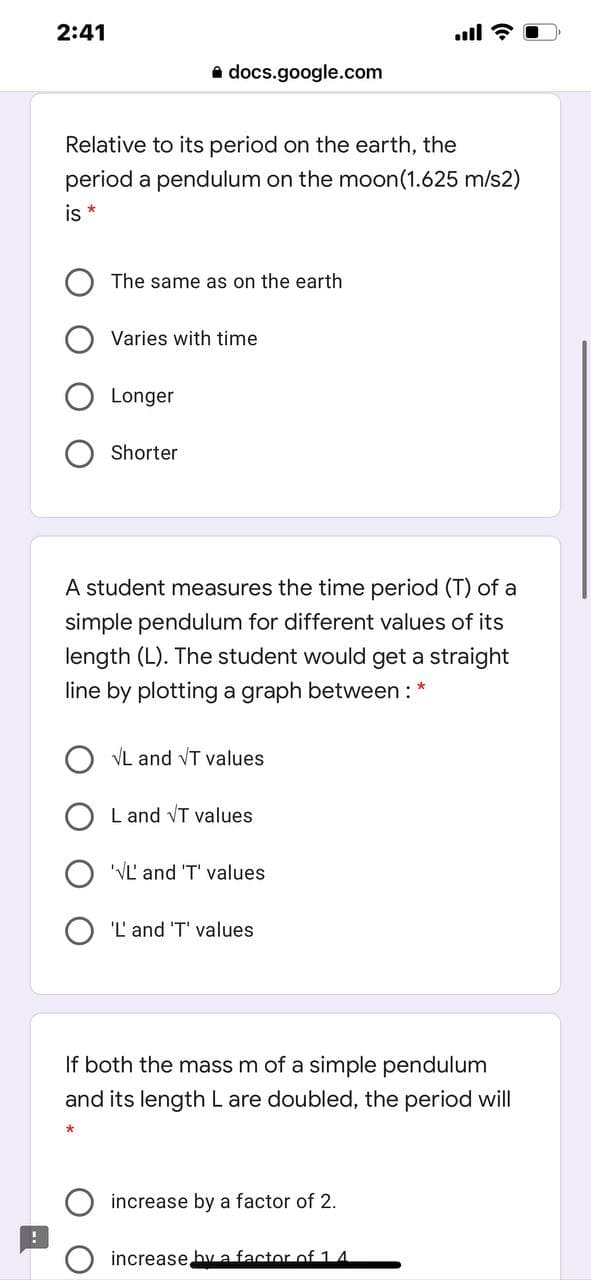 2:41
.ll ?
a docs.google.com
Relative to its period on the earth, the
period a pendulum on the moon(1.625 m/s2)
is *
The same as on the earth
Varies with time
Longer
Shorter
A student measures the time period (T) of a
simple pendulum for different values of its
length (L). The student would get a straight
line by plotting a graph between: *
VL and VT values
L and VT values
'VL' and 'T' values
'L' and 'T' values
If both the mass m of a simple pendulum
and its length L are doubled, the period will
increase by a factor of 2.
increase bva factor of 14
