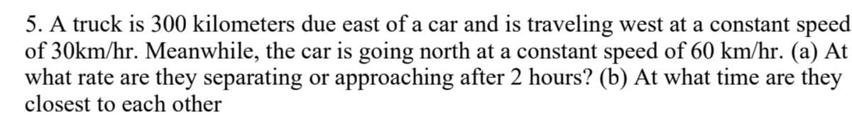 5. A truck is 300 kilometers due east of a car and is traveling west at a constant speed
of 30km/hr. Meanwhile, the car is going north at a constant speed of 60 km/hr. (a) At
what rate are they separating or approaching after 2 hours? (b) At what time are they
closest to each other
