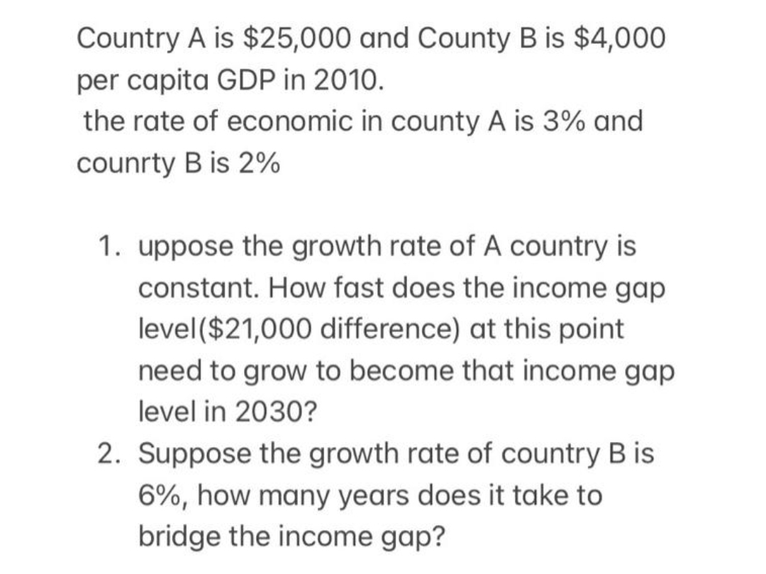 Country A is $25,000 and County B is $4,000
per capita GDP in 2010.
the rate of economic in county A is 3% and
counrty B is 2%
1. uppose the growth rate of A country is
constant. How fast does the income gap
level($21,000 difference) at this point
need to grow to become that income gap
level in 2030?
2. Suppose the growth rate of country B is
6%, how many years does it take to
bridge the income gap?
