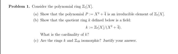 Problem 1. Consider the polynomial ring Z-[X].
(a) Show that the polynomial P:= X² +4 is an irreducible element of Z[X].
(b) Show that the quotient ring k defined below is a field:
k:= Z[X]/(X² +4).
What is the cardinality of k?
(c) Are the rings k and Z49 isomorphic? Justify your answer.
