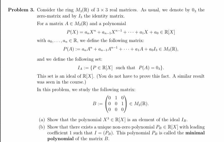 Problem 3. Consider the ring M3(R) of 3 x 3 real matrices. As usual, we denote by 03 the
zero-matrix and by I; the identity matrix.
For a matrix A e M3(R) and a polynomial
P(X) = anX" + an-1X"-1+...+ a1X + ao E R[X]
%3D
with ao, ..., a, E R, we define the following matrix:
P(A) := an A" + an-1A"-1 + ... + a1A + aola E M3(R),
and we define the following set:
IA := {P € R[X] such that P(A) 03}.
This set is an ideal of R[X]. (You do not have to prove this fact. A similar result
was seen in the course.)
In this problem, we study the following matrix:
10 1 0
B:= 0 0 1 E M3(R).
0 0 0
(a) Show that the polynomial X E R[X] is an element of the ideal Ig.
(b) Show that there exists a unique non-zero polynomial PB E R[X] with leading
coefficient 1 such that I (PB). This polynomial PB is called the minimal
polynomial of the matrix B.
