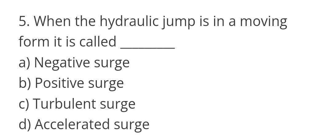 5. When the hydraulic jump is in a moving
form it is called
a) Negative surge
b) Positive surge
c) Turbulent surge
d) Accelerated surge
