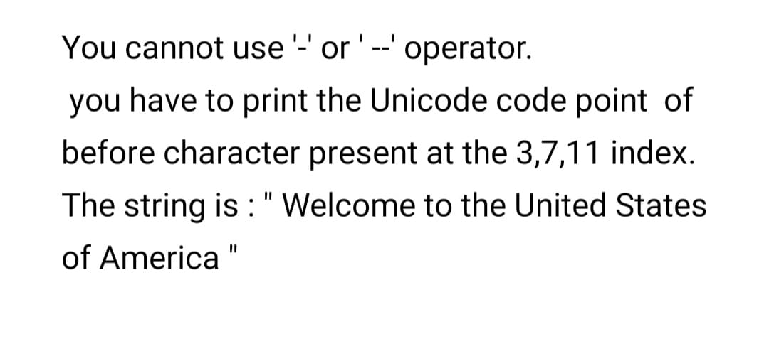 You cannot use '-' or' --' operator.
you have to print the Unicode code point of
before character present at the 3,7,11 index.
The string is :" Welcome to the United States
of America
