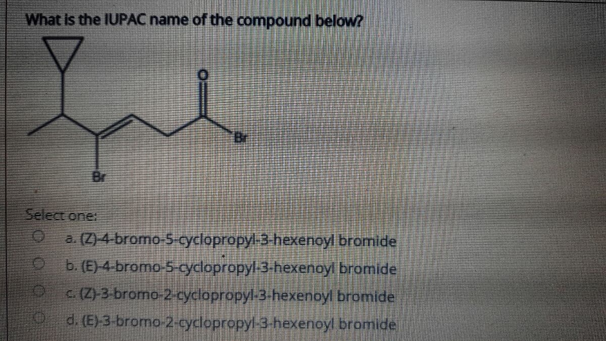 What is the IUPAC name of the compound below?
Br
Select one.
a. (Z)-4 bromo-S yclopropyl-3 hexenoyl bromide
b. (E)-4 bromo-5-cyclopropyl-3-hexenoyl bromide
P(Z)3 bromo-2-cyclopropyl3 hexenoyl bromide
9d. (E)3 bromo-2-cyclopropyl 3-hexenoyl bromide
