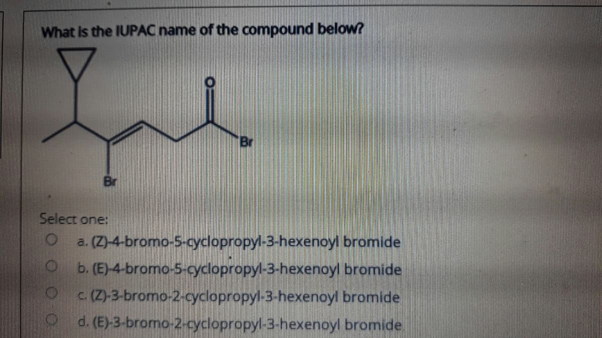 What is the IUPAC name of the compound below?
Br
Select one:
a. (Z)-4-bromo-5-cyclopropyl-3-hexenoyl bromide
b. (E)-4-bromo-5-cyclopropyl-3-hexenoyl bromide
C (Z)-3-bromo-2-cyclopropyl-3-hexenoyl bromide
d. (E)-3-bromo-2-cyclopropyl-3-hexenoyl bromide.
