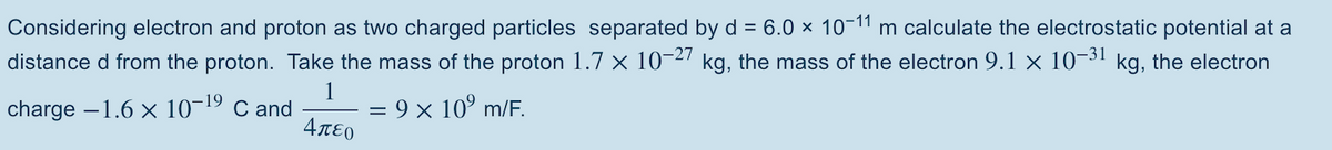 Considering electron and proton as two charged particles separated by d = 6.0 × 10-11 m calculate the electrostatic potential at a
distance d from the proton. Take the mass of the proton 1.7 × 10-2" kg, the mass of the electron 9.1 × 10¬³1 kg, the electron
charge –1.6 x 10¬19 C and
= 9 x 10° m/E.
4πεο
