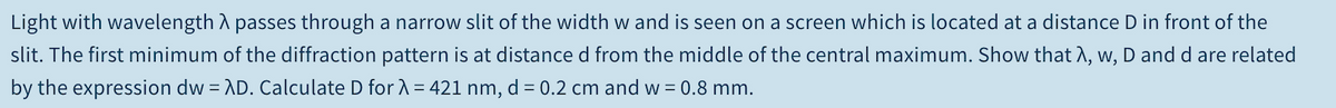 Light with wavelength A passes through a narrow slit of the width w and is seen on a screen which is located at a distance D in front of the
slit. The first minimum of the diffraction pattern is at distance d from the middle of the central maximum. Show that A, w, D and d are related
by the expression dw = AD. Calculate D for1 = 421 nm, d = 0.2 cm and w = 0.8 mm.
