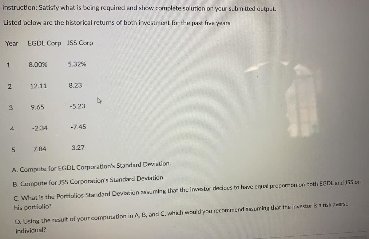 Instruction: Satisfy what is being required and show complete solution on your submitted output.
Listed below are the historical returns of both investment for the past five years
Year
EGDL Corp JSS Corp
1
8.00%
5.32%
12.11
8.23
9.65
-5.23
4
-2.34
-7.45
7.84
3.27
A. Compute for EGDL Corporation's Standard Deviation.
B. Compute for JSS Corporation's Standard Deviation.
C. What is the Portfolios Standard Deviation assuming that the investor decides to have equal proportion on both EGDL and JSS on
his portfolio?
D. Using the result of your computation in A, B, and C, which would you recommend assuming that the investor is a risk averse
individual?
