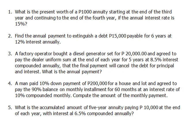 1. What is the present worth of a P1000 annuity starting at the end of the third
year and continuing to the end of the fourth year, if the annual interest rate is
15%?
2. Find the annual payment to extinguish a debt P15,000 payable for 6 years at
12% interest annually.
3. A factory operator bought a diesel generator set for P 20,000.00 and agreed to
pay the dealer uniform sum at the end of each year for 5 years at 8.5% interest
compounded annually, that the final payment will cancel the debt for principal
and interest. What is the annual payment?
4. A man paid 10% down payment of P200,000 for a house and lot and agreed to
pay the 90% balance on monthly installment for 60 months at an interest rate of
10% compounded monthly. Compute the amount of the monthly payment.
5. What is the accumulated amount of five-year annuity paying P 10,000 at the end
of each year, with interest al 6.5% compounded annually?
