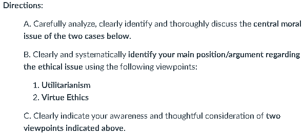 Directions:
A. Carefully analyze, clearly identify and thoroughly discuss the central moral
issue of the two cases below.
B. Clearly and systematically identify your main position/argument regarding
the ethical issue using the following viewpoints:
1. Utilitarianism
2. Virtue Ethics
C. Clearly indicate your awareness and thoughtful consideration of two
viewpoints indicated above.
