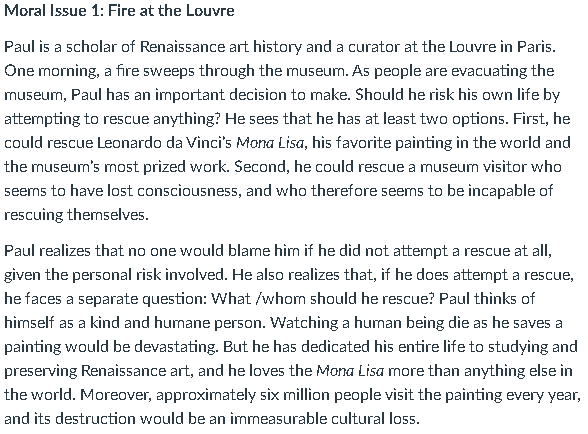 Moral Issue 1: Fire at the Louvre
Paul is a scholar of Renaissance art history and a curator at the Louvre in Paris.
One morning, a fire sweeps through the museum. As people are evacuating the
museurn, Paul has an important decision to make. Should he risk his own life by
attempting to rescue anything? He sees that he has at least two options. First, he
could rescue Leonardo da Vinci's Mona Lisa, his favorite painting in the world and
the museum's most prized work. Second, he could rescue a museum visitor who
seems to have lost consciousness, and who therefore seems to be incapable of
rescuing themselves.
Paul realizes that no one would blame him if he did not attempt a rescue at all,
given the personal risk involved. He also realizes that, if he does attempt a rescue,
he faces a separate question: What /whom should he rescue? Paul thìnks of
himself as a kind and humane person. Watching a human being die as he saves a
painting would be devastating. But he has dedicated his entire life to studying and
preserving Renaissance art, and he loves the Mona Lisa more than anything else in
the world. Moreover, approximately six million people visit the painting every year,
and its destruction would be an immeasurable cultural loss.
