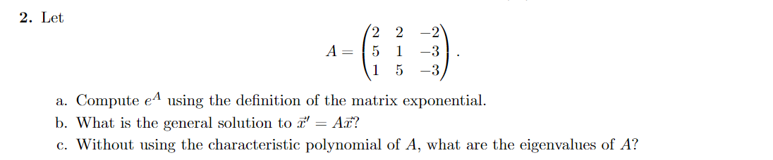 2. Let
2 2
A =
1
-3
1
-3
a. Compute eA using the definition of the matrix exponential.
b. What is the general solution to a' = Ax?
c. Without using the characteristic polynomial of A, what are the eigenvalues of A?
