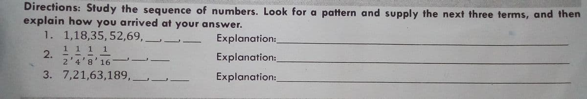 Directions: Study the sequence of numbers. Look for a pattern and supply the next three terms, and then
explain how you arrived at your answer.
1. 1,18,35, 52,69,
Explanation:
1 1 1 1
2.
2'4'8'16
Explanation:
3. 7,21,63,189, -
Explanation:
