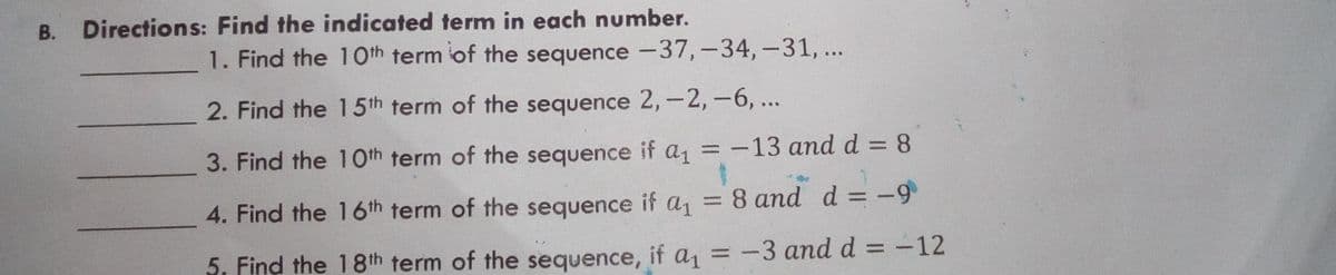 В.
Directions: Find the indicated term in each number.
1. Find the 1Oth term of the sequence -37,-34,-31, ...
2. Find the 15th term of the sequence 2,-2,-6,...
3. Find the 10th term of the sequence it a1
=-13 and d = 8
%3D
%3D
4. Find the 16th term of the sequence if a1
= 8 and d = -9
%3D
5. Find the 18th term of the sequence, it a1
= -3 andd = -12
%3D
%3D
