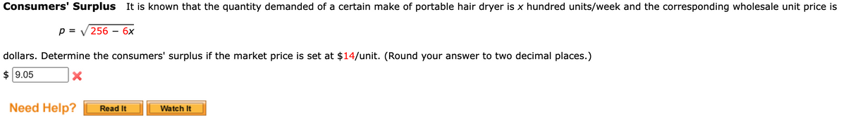 Consumers' Surplus it is known that the quantity demanded of a certain make of portable hair dryer is x hundred units/week and the corresponding wholesale unit price is
p = 256 6x
dollars. Determine the consumers' surplus if the market price is set at $14/unit. (Round your answer to two decimal places.)
$9.05
X
Need Help? Read It
Watch It