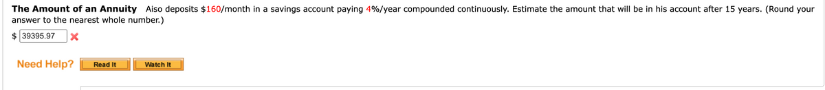 The Amount of an Annuity Aiso deposits $160/month in a savings account paying 4%/year compounded continuously. Estimate the amount that will be in his account after 15 years. (Round your
answer to the nearest whole number.)
$39395.97 X
Need Help?
Read It
Watch It