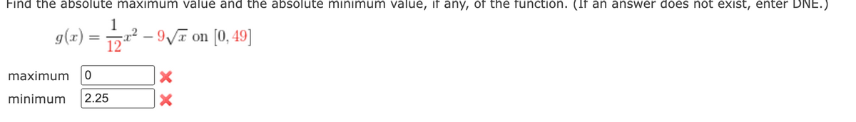 Find the absolute maximum value and the absolute minimum value, if any, of the function. (If an answer does not exist, enter DNE.)
g(x) ²-9√ on [0,49]
maximum 0
minimum 2.25
1
XX