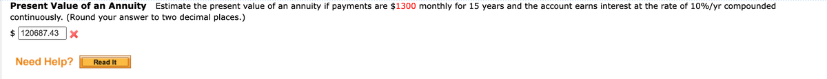 Present Value of an Annuity Estimate the present value of an annuity if payments are $1300 monthly for 15 years and the account earns interest at the rate of 10%/yr compounded
continuously. (Round your answer to two decimal places.)
$120687.43 X
Need Help?
Read It