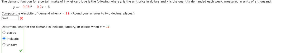 The demand function for a certain make of ink-jet cartridge is the following where p is the unit price in dollars and x is the quantity demanded each week, measured in units of a thousand.
p= -0.02x² -0.2x+6
Compute the elasticity of demand when x = 11. (Round your answer to two decimal places.)
0.22
Determine whether the demand is inelastic, unitary, or elastic when x = 11.
elastic
inelastic
O unitary