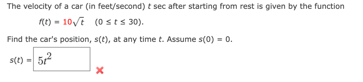 The velocity of a car (in feet/second) t sec after starting from rest is given by the function
f(t) = 10√t (0 ≤ t ≤ 30).
Find the car's position, s(t), at any time t. Assume s(0) = 0.
s(t) = 5t²
X