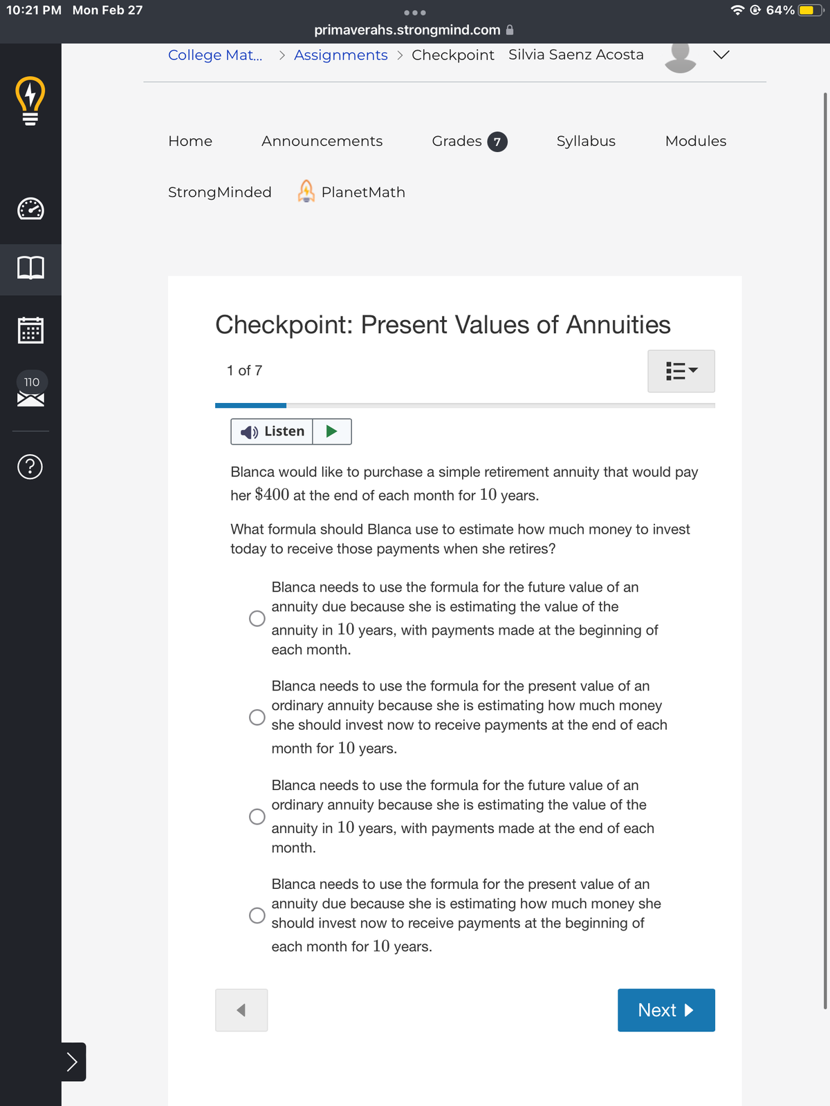 10:21 PM Mon Feb 27
(+)
110
?
>
primaverahs.strongmind.com
College Mat... > Assignments > Checkpoint Silvia Saenz Acosta
Home
Announcements
Strong Minded
●●●
1 of 7
Listen
PlanetMath
Grades 7
Syllabus
Checkpoint: Present Values of Annuities
Blanca would like to purchase a simple retirement annuity that would pay
her $400 at the end of each month for 10 years.
Modules
What formula should Blanca use to estimate how much money to invest
today to receive those payments when she retires?
Blanca needs to use the formula for the future value of an
annuity due because she is estimating the value of the
annuity in 10 years, with payments made at the beginning of
each month.
Blanca needs to use the formula for the present value of an
ordinary annuity because she is estimating how much money
she should invest now to receive payments at the end of each
month for 10 years.
Blanca needs to use the formula for the future value of an
ordinary annuity because she is estimating the value of the
annuity in 10 years, with payments made at the end of each
month.
Blanca needs to use the formula for the present value of an
annuity due because she is estimating how much money she
should invest now to receive payments at the beginning of
each month for 10 years.
Next ►
64%