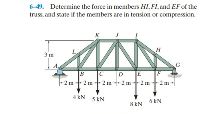 6-49. Determine the force in members HI, FI, and EF of the
truss, and state if the members are in tension or compression.
K
3 m
D
E
F
-2 m--2 m-- 2 m--2 m--2 m2 m-
4 kN
5 kN
6 kN
8 kN
