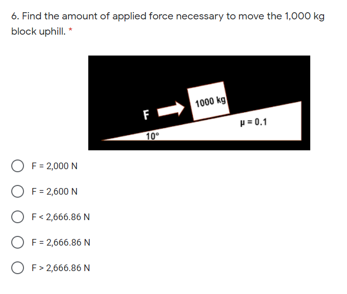 6. Find the amount of applied force necessary to move the 1,000 kg
block uphill. *
1000 kg
F
p = 0.1
10°
O F= 2,000 N
F = 2,600 N
F< 2,666.86 N
O F= 2,666.86 N
O F> 2,666.86 N
