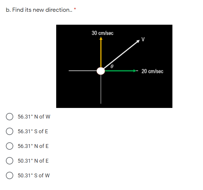 b. Find its new direction.. *
30 cm/sec
20 cm/sec
56.31° N of W
56.31° S of E
56.31° N of E
50.31° N of E
50.31° S of W
