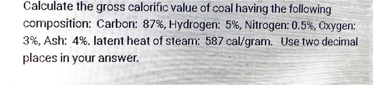 Calculate the gross calorific value of coal having the following
composition: Carbon: 87%, Hydrogen: 5%, Nitrogen: 0.5%, Oxygen:
3%, Ash: 4%. latent heat of steam: 587 cal/gram. Use two decimal
places in your answer.
