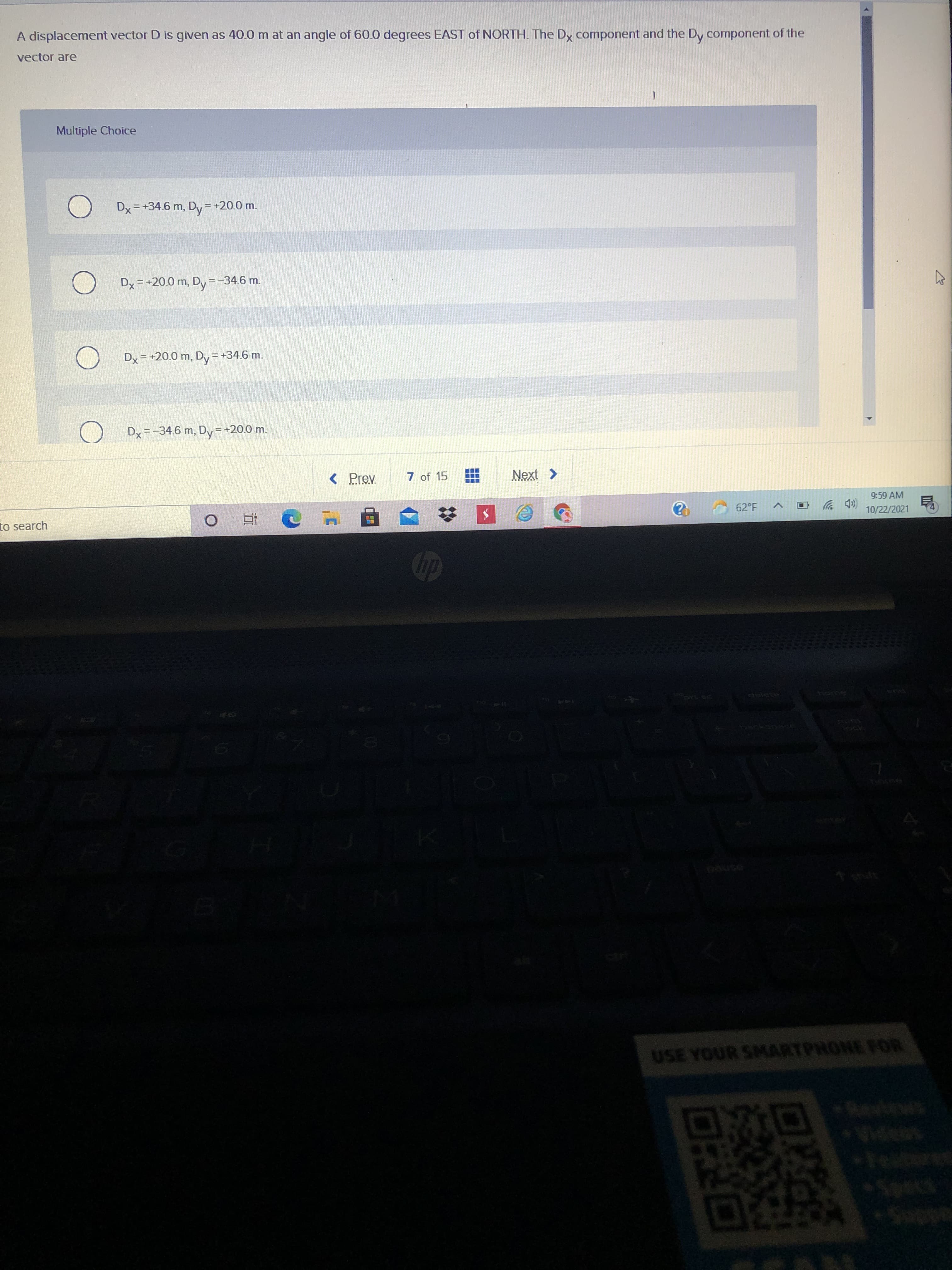 A displacement vector D is given as 40.0 m at an angle of 60.0 degrees EAST of NORTH. The Dy component and the Dy component of the
vector are
Multiple Choice
Dx = +34.6 m, Dy= +20.0 m.
Dx = +20.0 m, Dy=-
-34.6 m.
Dx = +20.0 m, Dy =+34.6 m.
Dy =-34.6 m, Dy =+20.0 m.
< Prev
7 of 15
9:59 AM
to search
62°F
(D 罗
10/22/2021
dip
delete
మ
USE YOUR SMARTPHONE FOR
