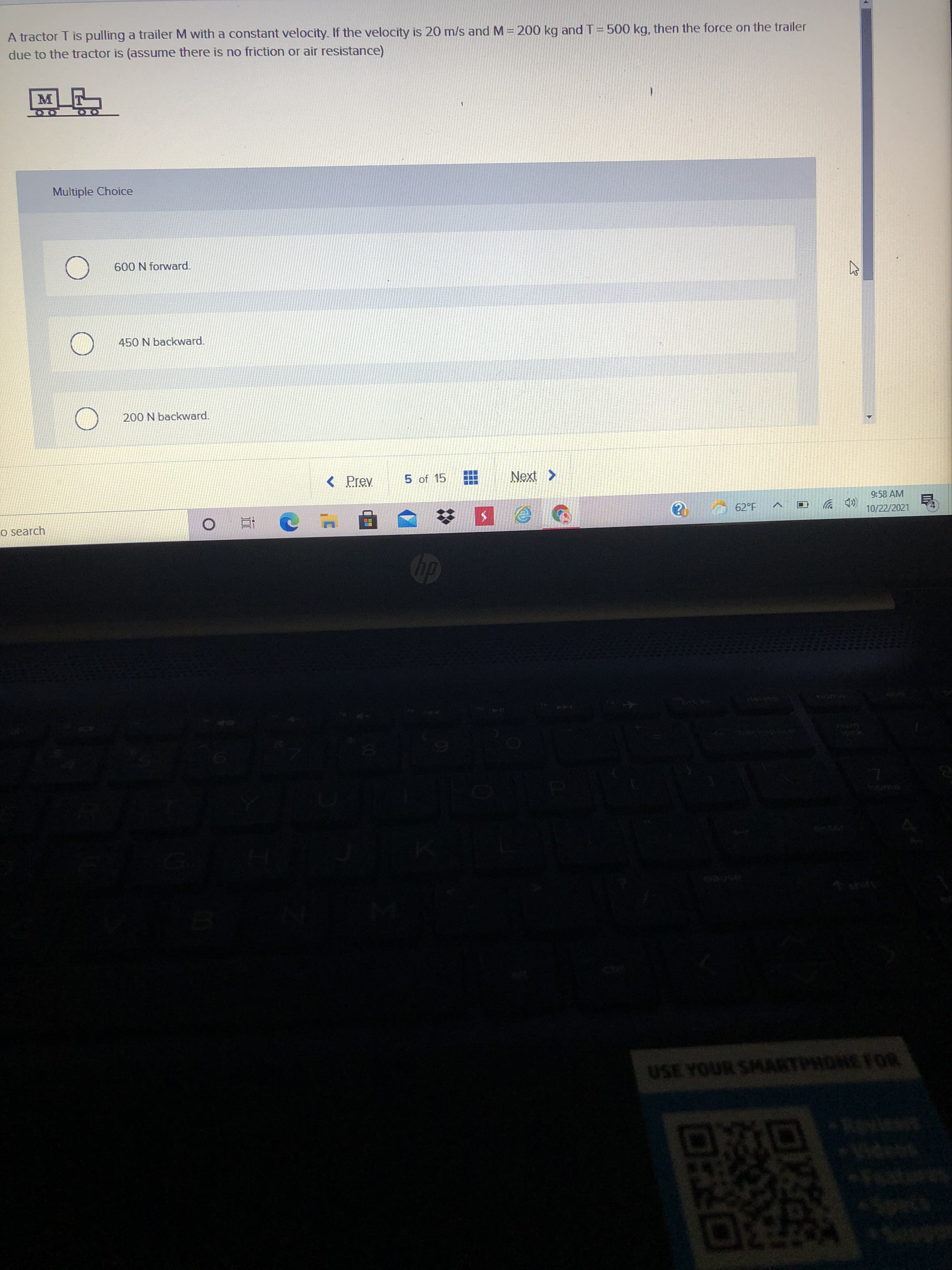 ロRO
A tractor T is pulling a trailer M with a constant velocity. If the velocity is 20 m/s and M = 200 kg and T= 500 kg, then the force on the trailer
due to the tractor is (assume there is noo friction or air resistance)
Multiple Choice
600 N forward.
450 N backward.
200 N backward.
< Prev
5 of 15
< XƏN
9:58 AM
A 62°F
D 岁
10/22/2021
Co search
O直
hoRKE
USE YOUR SMARTPHONE FOR
730
