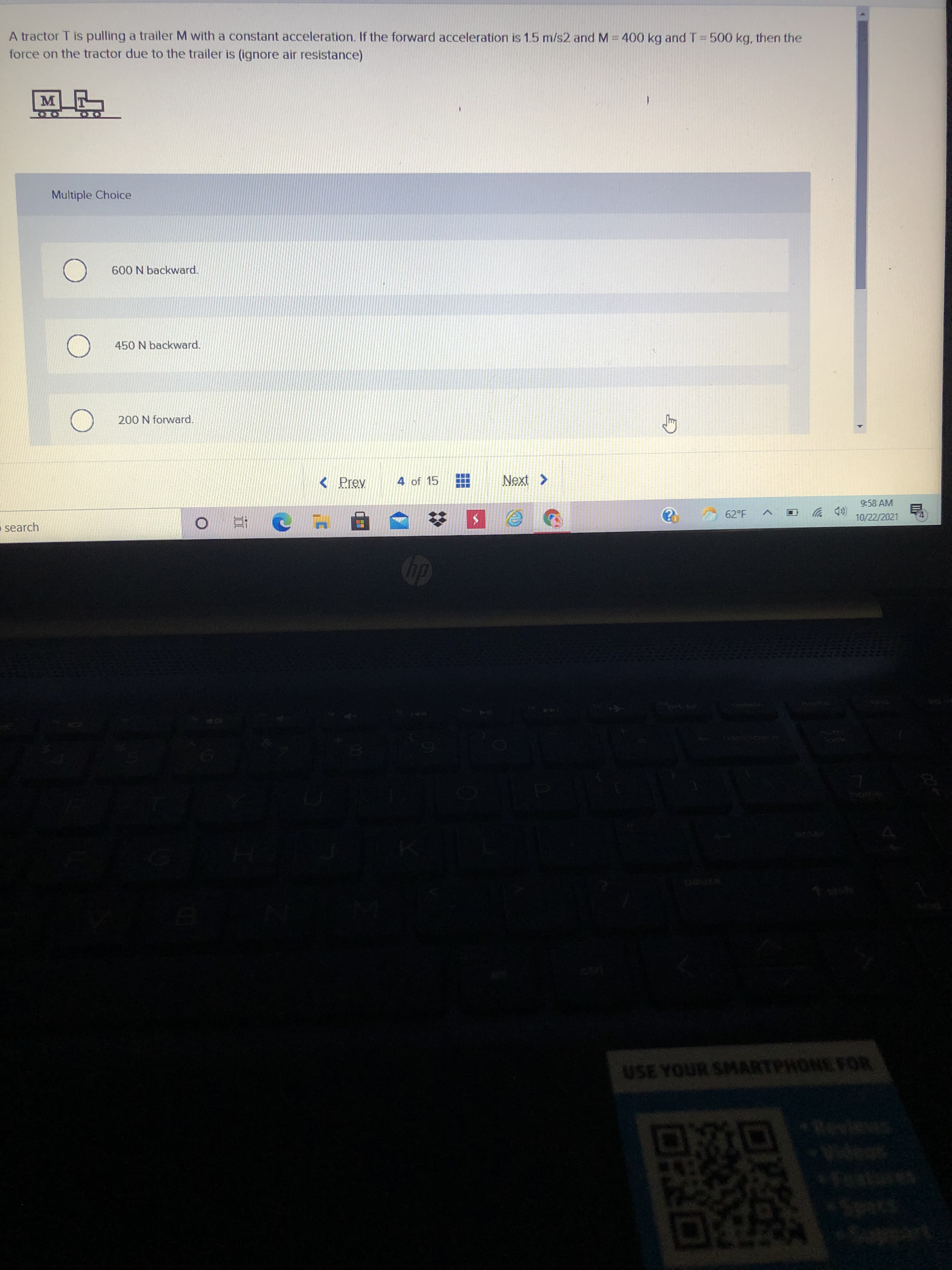 A tractor T is pulling a trailer M with a constant acceleration. If the forward acceleration is 1.5 m/s2 and M 400 kg and T =500 kg, then the
force on the tractor due to the trailer is (ignore air resistance)
Multiple Choice
600 N backward.
450 N backward.
200 N forward.
< Prev
4 of 15
Next >
9:58 AM
(D 罗
10/22/2021
62°F
search
近0
USE YOUR SMARTPHONE FOR
Videss

