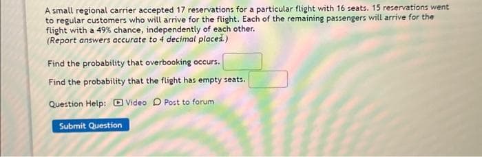 ### Overbooking Probability Analysis

A small regional carrier accepted 17 reservations for a particular flight with 16 seats. 15 reservations went to regular customers who will arrive for the flight. Each of the remaining passengers will arrive for the flight with a 49% chance, independently of each other. (Report answers accurate to 4 decimal places.)

#### Questions:

1. **Find the probability that overbooking occurs.**
   
   **Probability of overbooking:**
   - Input Box: [           ]

2. **Find the probability that the flight has empty seats.**
   
   **Probability of empty seats:**
   - Input Box: [           ]

#### Help Options:

- **Question Help:**
  - [ ] Video
  - [ ] Post to forum

**Submit Question: [Submit Button]**
