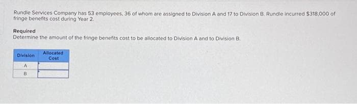 Rundle Services Company has 53 employees, 36 of whom are assigned to Division A and 17 to Division B. Rundle incurred $318,000 of
fringe benefits cost during Year 2.
Required
Determine the amount of the fringe benefits cost to be allocated to Division A and to Division B.
Division
A
B
Allocated
Cost