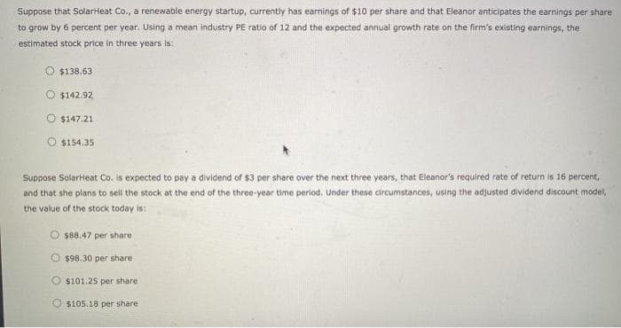 Suppose that SolarHeat Co., a renewable energy startup, currently has earnings of $10 per share and that Eleanor anticipates the earnings per share
to grow by 6 percent per year. Using a mean industry PE ratio of 12 and the expected annual growth rate on the firm's existing earnings, the
estimated stock price in three years is:
$138.63
$142.92
O $147.21
$154.35
Suppose SolarHeat Co. is expected to pay a dividend of $3 per share over the next three years, that Eleanor's required rate of return is 16 percent,
and that she plans to sell the stock at the end of the three-year time period. Under these circumstances, using the adjusted dividend discount model,
the value of the stock today is:
O $88.47 per share
$98.30 per share
$101.25 per share
$105.18 per share