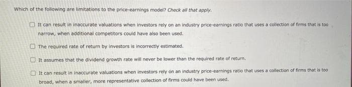 Which of the following are limitations to the price-earnings model? Check all that apply.
It can result in inaccurate valuations when investors rely on an industry price-earnings ratio that uses a collection of firms that is too
narrow, when additional competitors could have also been used.
The required rate of return by investors is incorrectly estimated.
It assumes that the dividend growth rate will never be lower than the required rate of return.
It can result in inaccurate valuations when investors rely on an industry price-earnings ratio that uses a collection of firms that is too:
broad, when a smaller, more representative collection of firms could have been used.