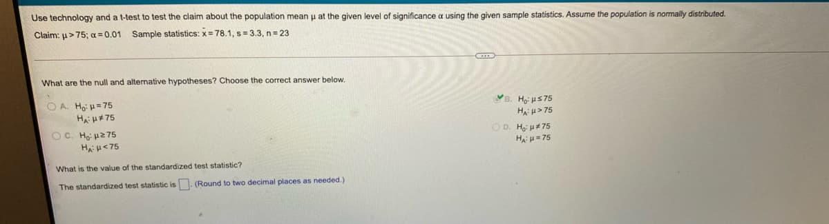 Use technology and a t-test to test the claim about the population mean u at the given level of significance a using the given sample statistics. Assume the population is normally distributed.
Claim: u>75; a = 0.01 Sample statistics: x= 78.1, s= 3.3, n= 23
What are the null and altenative hypotheses? Choose the correct answer below.
B. Hoi uS75
O A. Ho: H=75
Hai u> 75
HAH+75
OC. Ho: u275
HH<75
O D. Ho: H# 75
H u= 75
What is the value of the standardized test statistic?
The standardized test statistic is. (Round to two decimal places as needed.)
