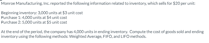 Monroe Manufacturing, Inc. reported the following information related to inventory, which sells for $20 per unit:
Beginning inventory: 3,000 units at $3 unit cost
Purchase 1: 4,000 units at $4 unit cost
Purchase 2: 5,000 units at $5 unit cost
At the end of the period, the company has 4,000 units in ending inventory. Compute the cost of goods sold and ending
inventory using the following methods: Weighted Average, FIFO, and LIFO methods.