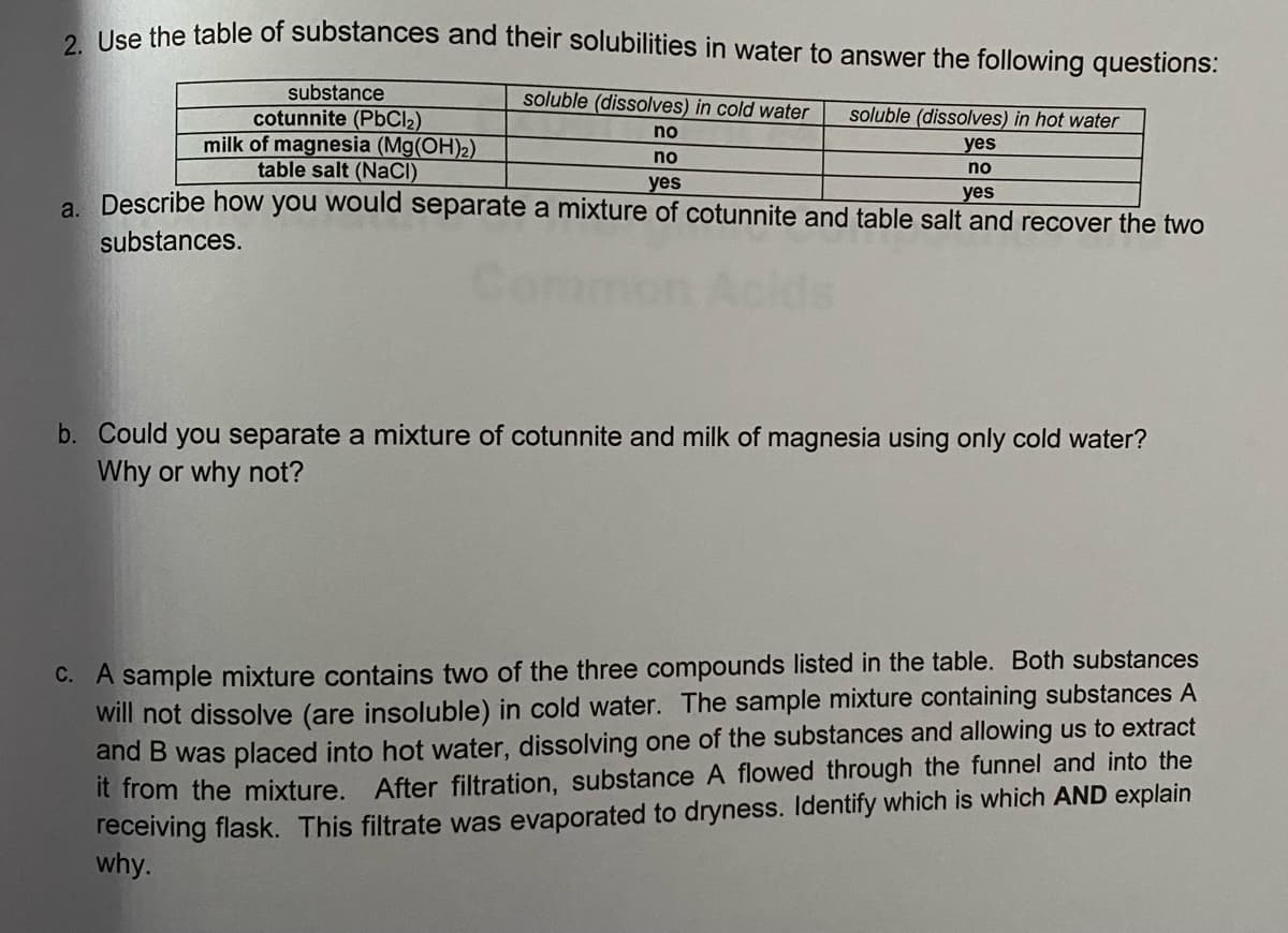 Use the table of substances and their solubilities in water to answer the following questions:
substance
soluble (dissolves) in cold water
cotunnite (PbCl2)
milk of magnesia (Mg(OH)2)
table salt (NaCI)
soluble (dissolves) in hot water
no
yes
no
no
yes
a Describe how you would separate a mixture of cotunnite and table salt and recover the two
yes
substances.
b. Could you separate a mixture of cotunnite and milk of magnesia using only cold water?
Why or why not?
C. A sample mixture contains two of the three compounds listed in the table. Both substances
will not dissolve (are insoluble) in cold water. The sample mixture containing substances A
and B was placed into hot water, dissolving one of the substances and allowing us to extract
It from the mixture. After filtration, substance A flowed through the funnel and into the
receiving flask. This filtrate was evaporated to dryness. Identify which is which AND explain
why.
