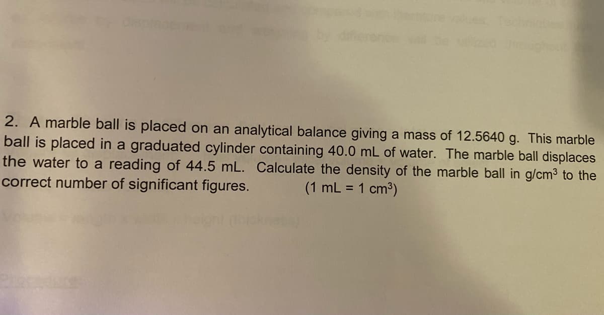 Csp
2. A marble ball is placed on an analytical balance giving a mass of 12.5640 g. This marble
ball is placed in a graduated cylinder containing 40.0 mL of water. The marble ball displaces
the water to a reading of 44.5 mL. Calculate the density of the marble ball in g/cm3 to the
correct number of significant figures.
(1 mL = 1 cm3)
