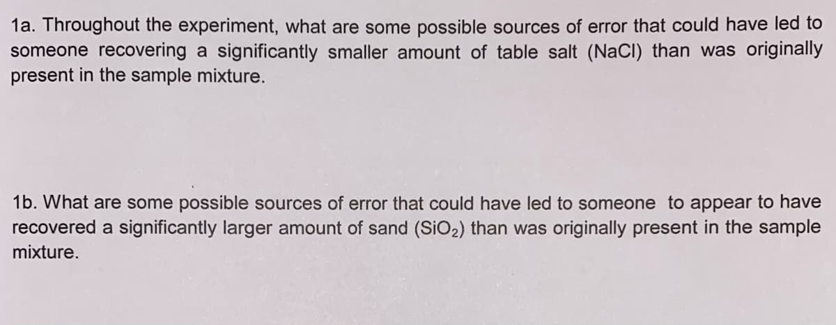 1a. Throughout the experiment, what are some possible sources of error that could have led to
someone recovering a significantly smaller amount of table salt (NaCl) than was originally
present in the sample mixture.
1b. What are some possible sources of error that could have led to someone to appear to have
recovered a significantly larger amount of sand (SiO2) than was originally present in the sample
mixture.
